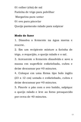 01 colher (chá) de sal
Farinha de trigo para polvilhar
Margarina para untar
01 ovo para pincelar
Queijo parmesão ralado para salpicar


Modo de fazer
1. Dissolva o fermento na água morna e
reserve.
2. Em um recipiente misture a farinha de
trigo, o requeijão, o queijo ralado e o sal.
3. Acrescente o fermento dissolvido e sove a
massa em superfície enfarinhada, cubra e
deixe descansar por 40 minutos.
4. Coloque em uma fôrma tipo bolo inglês
(23 x 12 cm) untada e enfarinhado, cubra e
deixe descansar por 40 minutos.
5. Pincele o pão com o ovo batido, salpique
o queijo ralado e leve ao forno preaquecido
por cerca de 40 minutos.




                                               13
 