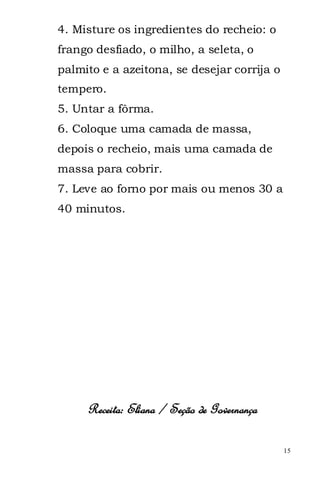 4. Misture os ingredientes do recheio: o
frango desfiado, o milho, a seleta, o
palmito e a azeitona, se desejar corrija o
tempero.
5. Untar a fôrma.
6. Coloque uma camada de massa,
depois o recheio, mais uma camada de
massa para cobrir.
7. Leve ao forno por mais ou menos 30 a
40 minutos.




     Receita: Eliana / Seção de Governança

                                             15
 