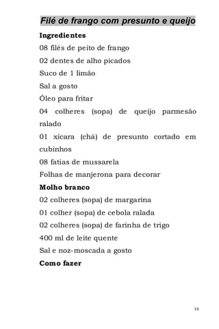 Filé de frango com presunto e queijo
Ingredientes
08 filés de peito de frango
02 dentes de alho picados
Suco de 1 limão
Sal a gosto
Óleo para fritar
04   colheres   (sopa) de     queijo parmesão
ralado
01 xícara (chá) de presunto cortado em
cubinhos
08 fatias de mussarela
Folhas de manjerona para decorar
Molho branco
02 colheres (sopa) de margarina
01 colher (sopa) de cebola ralada
02 colheres (sopa) de farinha de trigo
400 ml de leite quente
Sal e noz-moscada a gosto
Como fazer




                                            16
 