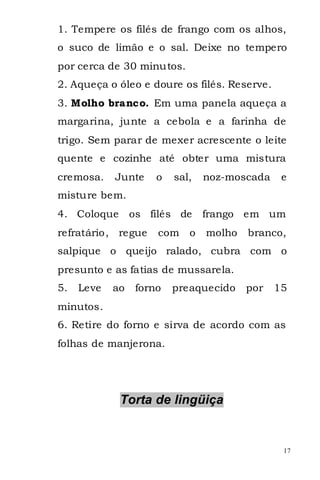 1. Tempere os filés de frango com os alhos,
o suco de limão e o sal. Deixe no tempero
por cerca de 30 minutos.
2. Aqueça o óleo e doure os filés. Reserve.
3. Molho branco. Em uma panela aqueça a
margarina, junte a cebola e a farinha de
trigo. Sem parar de mexer acrescente o leite
quente e cozinhe até obter uma mistura
cremosa.    Junte     o   sal,   noz-moscada    e
misture bem.
4. Coloque       os filés de     frango em um
refratário, regue     com    o   molho   branco,
salpique o queijo ralado, cubra com o
presunto e as fatias de mussarela.
5.   Leve   ao    forno   preaquecido    por   15
minutos.
6. Retire do forno e sirva de acordo com as
folhas de manjerona.




             Torta de lingüiça


                                                17
 