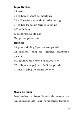 Ingredientes
05 ovos
04 colheres (sopa) de manteiga
02 e ½ xícaras (chá) de farinha de trigo
01 colher (sopa) de fermento em pó
400mlde leite
½ colher (sopa) de sal
Margarina para untar
Recheio
04 gomos de lingüiça toscana picada
02   xícaras    (chá) de   lingüiça   calabresa
picada
300 gramas de bacon em cubos frito
02 colheres (sopa) de cebolinha picada
01 xícara (chá) de creme de leite




Modo de fazer
Bata todos os ingredientes da massa no
liquidificador até ficar homogêneo (comece


                                              18
 