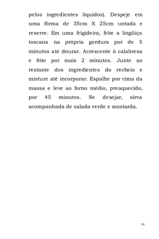 pelos ingredientes líquidos). Despeje em
uma fôrma de 35cm X 25cm untada e
reserve. Em uma frigideira, frite a lingüiça
toscana      na     própria   gordura    por de   5
minutos até dourar. Acrescente à calabresa
e   frite    por mais 2 minutos. Junte            ao
restante      dos    ingredientes   do   recheio e
misture até incorporar. Espalhe por cima da
massa e leve ao forno médio, preaquecido,
por     45     minutos.       Se    desejar,   sirva
acompanhada de salada verde e mostarda.




                                                   19
 
