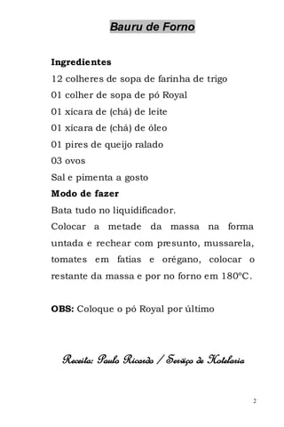 Bauru de Forno


Ingredientes
12 colheres de sopa de farinha de trigo
01 colher de sopa de pó Royal
01 xícara de (chá) de leite
01 xícara de (chá) de óleo
01 pires de queijo ralado
03 ovos
Sal e pimenta a gosto
Modo de fazer
Bata tudo no liquidificador.
Colocar a metade        da massa na forma
untada e rechear com presunto, mussarela,
tomates em fatias e orégano, colocar o
restante da massa e por no forno em 180ºC.


OBS: Coloque o pó Royal por último




  Receita: Paulo Ricardo / Serviço de Hotelaria

                                                  2
 