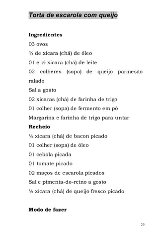 Torta de escarola com queijo


Ingredientes
03 ovos
¾ de xícara (chá) de óleo
01 e ½ xícara (chá) de leite
02   colheres   (sopa) de      queijo parmesão
ralado
Sal a gosto
02 xícaras (chá) de farinha de trigo
01 colher (sopa) de fermento em pó
Margarina e farinha de trigo para untar
Recheio
½ xícara (chá) de bacon picado
01 colher (sopa) de óleo
01 cebola picada
01 tomate picado
02 maços de escarola picados
Sal e pimenta-do-reino a gosto
½ xícara (chá) de queijo fresco picado


Modo de fazer

                                             20
 