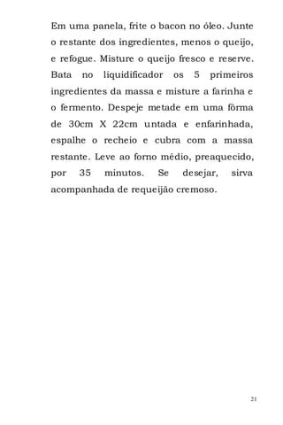 Em uma panela, frite o bacon no óleo. Junte
o restante dos ingredientes, menos o queijo,
e refogue. Misture o queijo fresco e reserve.
Bata   no   liquidificador   os   5   primeiros
ingredientes da massa e misture a farinha e
o fermento. Despeje metade em uma fôrma
de 30cm X 22cm untada e enfarinhada,
espalhe o recheio e cubra com a massa
restante. Leve ao forno médio, preaquecido,
por    35   minutos.    Se    desejar,    sirva
acompanhada de requeijão cremoso.




                                              21
 