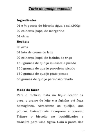 Torta de queijo especial


Ingredientes
01 e ½ pacote de biscoito água e sal (300g)
02 colheres (sopa) de margarina
01 clara
Recheio
03 ovos
01 lata de creme de leite
02 colheres (sopa) de farinha de trigo
150 gramas de queijo mussarela picado
150 gramas de queijo provolone picado
150 gramas de queijo prato picado
50 gramas de queijo parmesão ralado


Modo de fazer
Para o recheio, bata no liquidificador os
ovos, o creme de leite e a farinha até ficar
homogêneo.      Acrescente     os   queijos,    aos
poucos, batendo até incorporar e reserve.
Triture    o   biscoito   no   liquidificador    e
transfira para uma tigela. Com a ponta dos

                                                  22
 