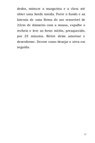 dedos, misture a margarina e a clara até
obter uma farofa úmida. Forre o fundo e as
laterais de uma fôrma de aro removível de
22cm de diâmetro com a massa, espalhe o
recheio e leve ao forno médio, preaquecido,
por 25 minutos. Retire deixe amornar e
desenforme. Decore como desejar e sirva em
seguida.




                                          23
 