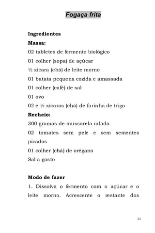 Fogaça frita


Ingredientes
Massa:
02 tabletes de fermento biológico
01 colher (sopa) de açúcar
½ xícara (chá) de leite morno
01 batata pequena cozida e amassada
01 colher (café) de sal
01 ovo
02 e ½ xícaras (chá) de farinha de trigo
Recheio:
300 gramas de mussarela ralada
02 tomates sem pele          e       sem sementes
picados
01 colher (chá) de orégano
Sal a gosto


Modo de fazer
1. Dissolva o fermento com o açúcar e o
leite   morno. Acrescente        o    restante   dos



                                                   24
 