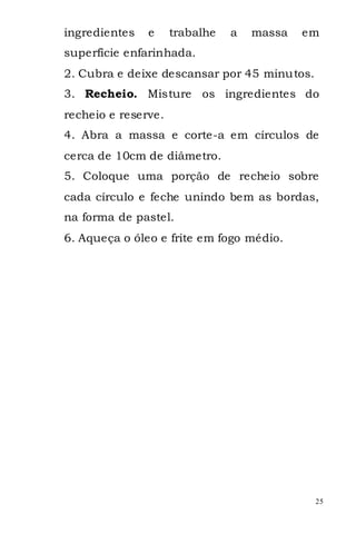 ingredientes   e     trabalhe   a   massa   em
superfície enfarinhada.
2. Cubra e deixe descansar por 45 minutos.
3. Recheio. Misture os ingredientes do
recheio e reserve.
4. Abra a massa e corte-a em círculos de
cerca de 10cm de diâmetro.
5. Coloque uma porção de recheio sobre
cada círculo e feche unindo bem as bordas,
na forma de pastel.
6. Aqueça o óleo e frite em fogo médio.




                                             25
 