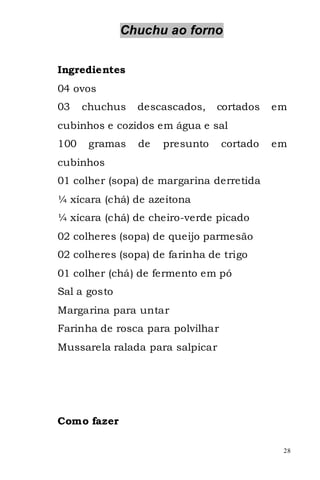 Chuchu ao forno


Ingredientes
04 ovos
03    chuchus   descascados,    cortados    em
cubinhos e cozidos em água e sal
100    gramas   de   presunto     cortado   em
cubinhos
01 colher (sopa) de margarina derretida
¼ xícara (chá) de azeitona
¼ xícara (chá) de cheiro-verde picado
02 colheres (sopa) de queijo parmesão
02 colheres (sopa) de farinha de trigo
01 colher (chá) de fermento em pó
Sal a gosto
Margarina para untar
Farinha de rosca para polvilhar
Mussarela ralada para salpicar




Como fazer

                                             28
 