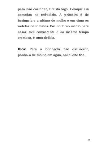 para não cozinhar, tire do fogo. Coloque em
camadas no refratário. A primeira é de
beringela e a ultima de molho e em cima as
rodelas de tomates. Põe no forno médio para
assar, fica consistente e ao mesmo tempo
cremosa, é uma delícia.


Dica:   Para   a   beringela   não   escurecer,
ponha-a de molho em água, sal e leite frio.




                                              33
 