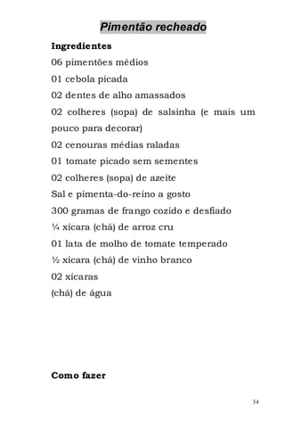 Pimentão recheado
Ingredientes
06 pimentões médios
01 cebola picada
02 dentes de alho amassados
02 colheres (sopa) de salsinha (e mais um
pouco para decorar)
02 cenouras médias raladas
01 tomate picado sem sementes
02 colheres (sopa) de azeite
Sal e pimenta-do-reino a gosto
300 gramas de frango cozido e desfiado
¼ xícara (chá) de arroz cru
01 lata de molho de tomate temperado
½ xícara (chá) de vinho branco
02 xícaras
(chá) de água




Como fazer

                                         34
 