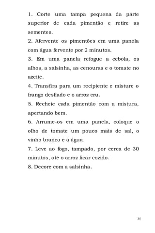 1. Corte uma tampa pequena da parte
superior de    cada pimentão e       retire   as
sementes.
2. Afervente os pimentões em uma panela
com água fervente por 2 minutos.
3. Em uma panela refogue a cebola, os
alhos, a salsinha, as cenouras e o tomate no
azeite.
4. Transfira para um recipiente e misture o
frango desfiado e o arroz cru.
5. Recheie cada pimentão com a mistura,
apertando bem.
6. Arrume-os em uma panela, coloque o
olho de tomate um pouco mais de sal, o
vinho branco e a água.
7. Leve ao fogo, tampado, por cerca de 30
minutos, até o arroz ficar cozido.
8. Decore com a salsinha.




                                               35
 