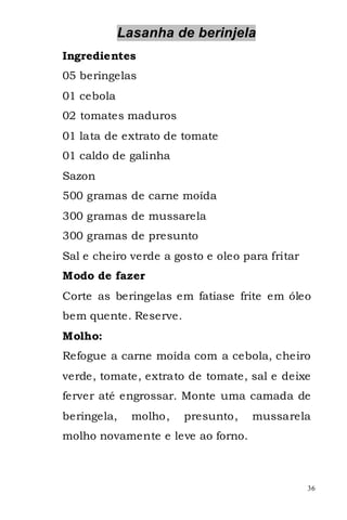 Lasanha de berinjela
Ingredientes
05 beringelas
01 cebola
02 tomates maduros
01 lata de extrato de tomate
01 caldo de galinha
Sazon
500 gramas de carne moída
300 gramas de mussarela
300 gramas de presunto
Sal e cheiro verde a gosto e oleo para fritar
Modo de fazer
Corte as beringelas em fatiase frite em óleo
bem quente. Reserve.
Molho:
Refogue a carne moída com a cebola, cheiro
verde, tomate, extrato de tomate, sal e deixe
ferver até engrossar. Monte uma camada de
beringela,    molho,   presunto,    mussarela
molho novamente e leve ao forno.



                                                36
 
