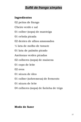 Suflê de frango simples

Ingredientes
02 peitos de frango
Cheiro verde e sal
01 colher (sopa) de manteiga
01 cebola picada
02 dentes de alhos amassados
½ lata de molho de tomate
01 lata de palmito picado
Azeitonas verdes picadas
02 colheres (sopa) de maisena
01 copo de leite
02 ovos
01 xícara de óleo
01 colher (sobremesa) de fermento
01 xícara de leite
04 colheres (sopa) de farinha de trigo




Modo de fazer

                                         37
 