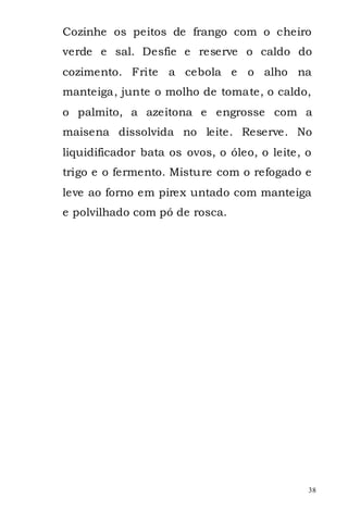 Cozinhe os peitos de frango com o cheiro
verde e sal. Desfie e reserve o caldo do
cozimento. Frite a cebola e o alho na
manteiga, junte o molho de tomate, o caldo,
o palmito, a azeitona e engrosse com a
maisena dissolvida no leite. Reserve. No
liquidificador bata os ovos, o óleo, o leite, o
trigo e o fermento. Misture com o refogado e
leve ao forno em pirex untado com manteiga
e polvilhado com pó de rosca.




                                              38
 