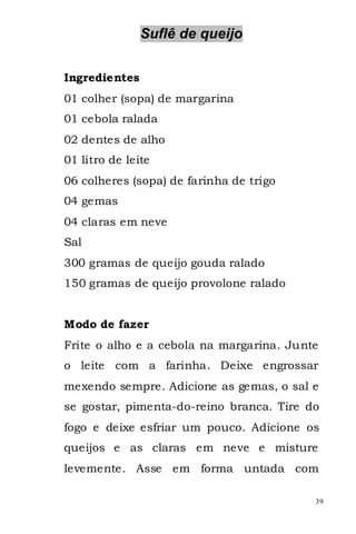 Suflê de queijo


Ingredientes
01 colher (sopa) de margarina
01 cebola ralada
02 dentes de alho
01 litro de leite
06 colheres (sopa) de farinha de trigo
04 gemas
04 claras em neve
Sal
300 gramas de queijo gouda ralado
150 gramas de queijo provolone ralado


Modo de fazer
Frite o alho e a cebola na margarina. Junte
o leite com a farinha. Deixe engrossar
mexendo sempre. Adicione as gemas, o sal e
se gostar, pimenta-do-reino branca. Tire do
fogo e deixe esfriar um pouco. Adicione os
queijos e as claras em neve e misture
levemente. Asse em forma untada com

                                          39
 