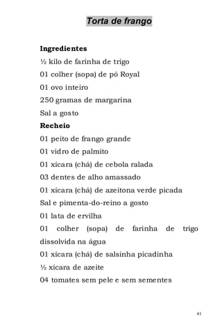 Torta de frango


Ingredientes
½ kilo de farinha de trigo
01 colher (sopa) de pó Royal
01 ovo inteiro
250 gramas de margarina
Sal a gosto
Recheio
01 peito de frango grande
01 vidro de palmito
01 xícara (chá) de cebola ralada
03 dentes de alho amassado
01 xícara (chá) de azeitona verde picada
Sal e pimenta-do-reino a gosto
01 lata de ervilha
01   colher   (sopa)   de    farinha   de   trigo
dissolvida na água
01 xícara (chá) de salsinha picadinha
½ xícara de azeite
04 tomates sem pele e sem sementes



                                                41
 