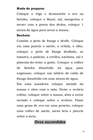 Modo de preparar
Coloque o trigo e desmanche o ovo na
farinha, coloque o Royal, sal, margarina e
mexer com a ponta dos dedos, coloque 1
xícara de água para sovar a massa.
Recheio:
Cozinhe o peito de frango e desfie. Coloque
em uma panela o azeite, a cebola, o alho,
coloque o peito de frango desfiado, os
tomates, o palmito, a ervilha, azeitona, sal e
pimenta-do-reino a gosto. Coloque a colher
de   farinha     dissolvida   na   água   para
engrossar, coloque um tablete de caldo de
frango dissolvido em uma xícara de água.
Em uma      assadeira    coloque   metade   da
massa e abra com a mão. Deixe o recheio
esfriar, coloque sobre a massa, abra a outra
metade e coloque sobre o recheio. Passe
uma gema de ovo em uma peneira, coloque
uma colher de azeite, mexa bem e pincele
sobre a torta.
            Ovos escondidos

                                             42
 