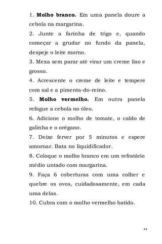 1. Molho branco. Em uma panela doure a
cebola na margarina.
2. Junte a farinha de trigo e, quando
começar a grudar no fundo da panela,
despeje o leite morno.
3. Mexa sem parar até virar um creme liso e
grosso.
4. Acrescente o creme de leite e tempere
com sal e a pimenta-do-reino.
5. Molho vermelho.          Em   outra   panela
refogue a cebola no óleo.
6. Adicione o molho de tomate, o caldo de
galinha e o orégano.
7. Deixe ferver por 5 minutos e espere
amornar. Bata no liquidificador.
8. Coloque o molho branco em um refratário
médio untado com margarina.
9. Faça 6 coberturas com uma colher e
quebre os ovos, cuidadosamente, em cada
uma delas.
10. Cubra com o molho vermelho batido.



                                              44
 