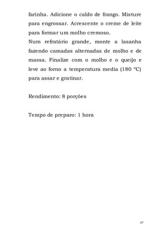 farinha. Adicione o caldo de frango. Misture
para engrossar. Acrescente o creme de leite
para formar um molho cremoso.
Num refratário grande, monte a lasanha
fazendo camadas alternadas de molho e de
massa. Finalize com o molho e o queijo e
leve ao forno a temperatura media (180 ºC)
para assar e gratinar.


Rendimento: 8 porções


Tempo de preparo: 1 hora




                                           47
 