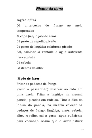 Risoto da nona


Ingredientes
06   ante-coxas     de   frango   ao   meio
temperadas
¾ copo (requeijão) de arroz
01 prato de repolho picado
01 gomo de lingüiça calabresa picado
Sal, salsinha à vontade e água suficiente
para cozinhar
01 cebola
03 dentes de alho


Modo de fazer
Fritar os pedaços de frango
(como a passarinho) reservar ao lado em
uma tigela. Fritar a lingüiça na mesma
panela, picadas em rodelas. Tirar o óleo da
fritura da panela, na mesma colocar os
pedaços de frango, lingüiça, arroz, cebola,
alho, repolho, sal a gosto, água suficiente
para cozinhar. Assim que o arroz estiver

                                          48
 