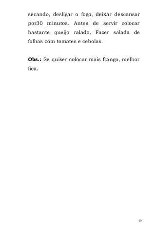 secando, desligar o fogo, deixar descansar
por30 minutos. Antes de servir colocar
bastante queijo ralado. Fazer salada de
folhas com tomates e cebolas.


Obs.: Se quiser colocar mais frango, melhor
fica.




                                          49
 