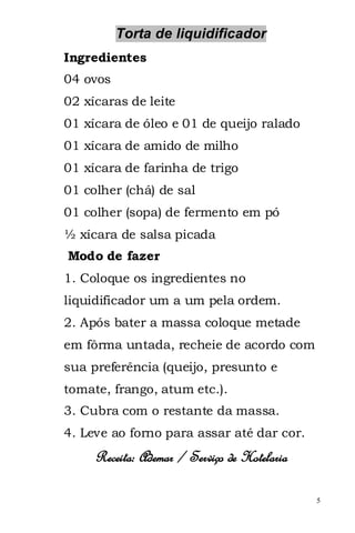 Torta de liquidificador
Ingredientes
04 ovos
02 xícaras de leite
01 xícara de óleo e 01 de queijo ralado
01 xícara de amido de milho
01 xícara de farinha de trigo
01 colher (chá) de sal
01 colher (sopa) de fermento em pó
½ xícara de salsa picada
Modo de fazer
1. Coloque os ingredientes no
liquidificador um a um pela ordem.
2. Após bater a massa coloque metade
em fôrma untada, recheie de acordo com
sua preferência (queijo, presunto e
tomate, frango, atum etc.).
3. Cubra com o restante da massa.
4. Leve ao forno para assar até dar cor.
     Receita: Ademar / Serviço de Hotelaria

                                              5
 