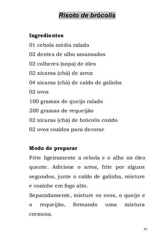 Risoto de brócolis


Ingredientes
01 cebola média ralada
02 dentes de alho amassados
02 colheres (sopa) de óleo
02 xícaras (chá) de arroz
04 xícaras (chá) de caldo de galinha
02 ovos
100 gramas de queijo ralado
200 gramas de requeijão
02 xícaras (chá) de brócolis cozido
02 ovos cozidos para decorar


Modo de preparar
Frite ligeiramente a cebola e o alho no óleo
quente. Adicione o arroz, frite por alguns
segundos, junte o caldo de galinha, misture
e cozinhe em fogo alto.
Separadamente, misture os ovos, o queijo e
o   requeijão,   formando      uma     mistura
cremosa.

                                             50
 