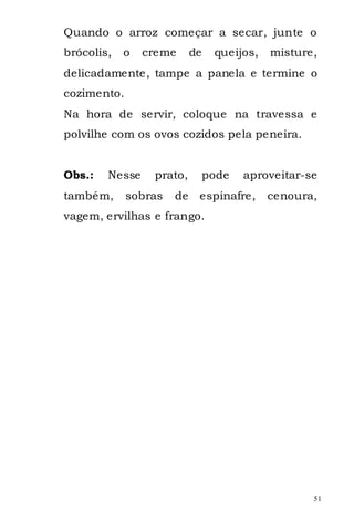 Quando o arroz começar a secar, junte o
brócolis,   o   creme      de    queijos,   misture,
delicadamente, tampe a panela e termine o
cozimento.
Na hora de servir, coloque na travessa e
polvilhe com os ovos cozidos pela peneira.


Obs.:   Nesse    prato,         pode   aproveitar-se
também,      sobras   de    espinafre,      cenoura,
vagem, ervilhas e frango.




                                                   51
 