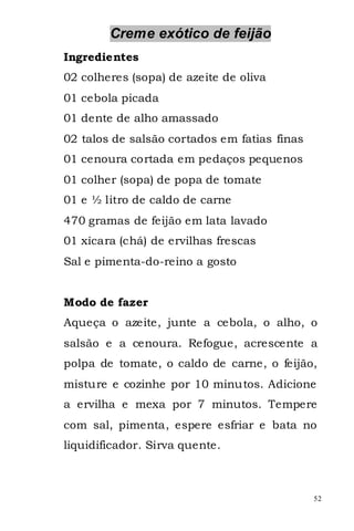 Creme exótico de feijão
Ingredientes
02 colheres (sopa) de azeite de oliva
01 cebola picada
01 dente de alho amassado
02 talos de salsão cortados em fatias finas
01 cenoura cortada em pedaços pequenos
01 colher (sopa) de popa de tomate
01 e ½ litro de caldo de carne
470 gramas de feijão em lata lavado
01 xícara (chá) de ervilhas frescas
Sal e pimenta-do-reino a gosto


Modo de fazer
Aqueça o azeite, junte a cebola, o alho, o
salsão e a cenoura. Refogue, acrescente a
polpa de tomate, o caldo de carne, o feijão,
misture e cozinhe por 10 minutos. Adicione
a ervilha e mexa por 7 minutos. Tempere
com sal, pimenta, espere esfriar e bata no
liquidificador. Sirva quente.



                                              52
 