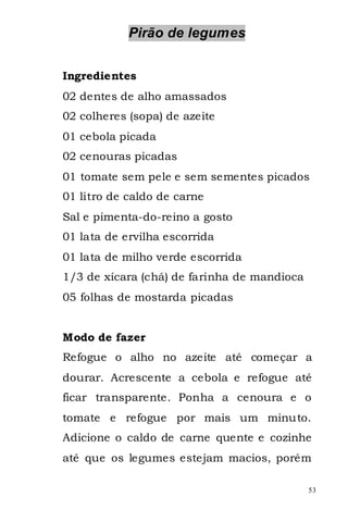 Pirão de legumes


Ingredientes
02 dentes de alho amassados
02 colheres (sopa) de azeite
01 cebola picada
02 cenouras picadas
01 tomate sem pele e sem sementes picados
01 litro de caldo de carne
Sal e pimenta-do-reino a gosto
01 lata de ervilha escorrida
01 lata de milho verde escorrida
1/3 de xícara (chá) de farinha de mandioca
05 folhas de mostarda picadas


Modo de fazer
Refogue o alho no azeite até começar a
dourar. Acrescente a cebola e refogue até
ficar transparente. Ponha a cenoura e o
tomate e refogue por mais um minuto.
Adicione o caldo de carne quente e cozinhe
até que os legumes estejam macios, porém

                                             53
 