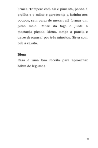 firmes. Tempere com sal e pimenta, ponha a
ervilha e o milho e acrescente a farinha aos
poucos, sem parar de mexer, até formar um
pirão   mole. Retire   do   fogo   e   junte   a
mostarda picada. Mexa, tampe a panela e
deixe descansar por três minutos. Sirva com
bife a cavalo.


Dica:
Essa é uma boa receita para aproveitar
sobra de legumes.




                                               54
 
