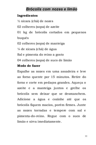 Brócolis com nozes e limão
Ingredientes
½ xícara (chá) de nozes
02 colheres (sopa) de azeite
01 kg de brócolis cortados em pequenos
buquês
02 colheres (sopa) de manteiga
¼ de xícara (chá) de água
Sal e pimenta do reino a gosto
04 colheres (sopa) de suco de limão
Modo de fazer
Espalhe as nozes em uma assadeira e leve
ao forno quente por 15 minutos. Retire do
forno e corte em pedaços grandes. Aqueça o
azeite e a manteiga juntos e grelhe os
brócolis sem deixar que se desmanchem.
Adicione a água e cozinhe até que os
brócolis fiquem macios, porém firmes. Junte
as nozes torradas e tempere com sal e
pimenta-do-reino. Regue com o suco de
limão e sirva imediatamente.



                                          55
 