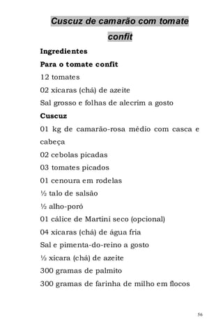 Cuscuz de camarão com tomate
                     confit
Ingredientes
Para o tomate confit
12 tomates
02 xícaras (chá) de azeite
Sal grosso e folhas de alecrim a gosto
Cuscuz
01 kg de camarão-rosa médio com casca e
cabeça
02 cebolas picadas
03 tomates picados
01 cenoura em rodelas
½ talo de salsão
½ alho-poró
01 cálice de Martini seco (opcional)
04 xícaras (chá) de água fria
Sal e pimenta-do-reino a gosto
½ xícara (chá) de azeite
300 gramas de palmito
300 gramas de farinha de milho em flocos



                                           56
 