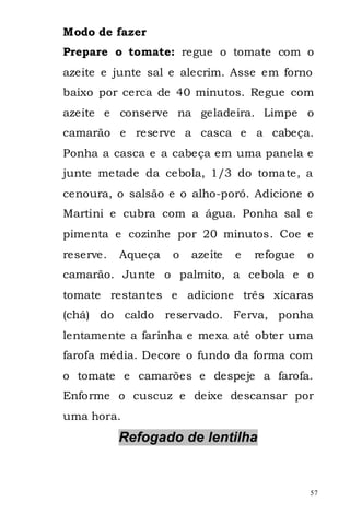 Modo de fazer
Prepare o tomate: regue o tomate com o
azeite e junte sal e alecrim. Asse em forno
baixo por cerca de 40 minutos. Regue com
azeite e conserve na geladeira. Limpe o
camarão e reserve a casca e a cabeça.
Ponha a casca e a cabeça em uma panela e
junte metade da cebola, 1/3 do tomate, a
cenoura, o salsão e o alho-poró. Adicione o
Martini e cubra com a água. Ponha sal e
pimenta e cozinhe por 20 minutos. Coe e
reserve.   Aqueça   o   azeite   e   refogue   o
camarão. Junte o palmito, a cebola e o
tomate restantes e adicione três xícaras
(chá) do caldo reservado. Ferva, ponha
lentamente a farinha e mexa até obter uma
farofa média. Decore o fundo da forma com
o tomate e camarões e despeje a farofa.
Enforme o cuscuz e deixe descansar por
uma hora.
           Refogado de lentilha


                                               57
 