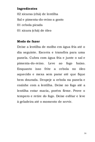 Ingredientes
02 xícaras (chá) de lentilha
Sal e pimenta-do-reino a gosto
01 cebola picada
01 xícara (chá) de óleo


Modo de fazer
Deixe a lentilha de molho em água fria até o
dia seguinte. Escorra e transfira para uma
panela. Cubra com água fria e junte o sal e
pimenta-do-reino.     Leve     ao   fogo     baixo.
Enquanto    isso   frite   a   cebola   no    óleo
aquecido e mexa sem parar até que fique
bem dourada. Despeje a cebola na panela e
cozinhe com a lentilha. Deixe no fogo até a
lentilha estar macia, porém firme. Prove o
tempero e retire do fogo. Deixe esfriar e leve
à geladeira até o momento de servir.




                                                  58
 