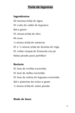 Torta de legumes


Ingredientes
02 xícaras (chá) de água
01 cubo de caldo de legumes
Sal a gosto
01 xícara (chá) de óleo
04 ovos
½ xícara (chá) de maisena
01 e ½ xícara (chá) de farinha de trigo
01 colher (sopa) de fermento em pó
Salsa picada para polvilhar


Recheio
01 lata de ervilha escorrida
01 lata de milho escorrida
01 lata de seleta de legumes escorrida
Sal e pimenta-do-reino a gosto
½ xícara (chá) de salsa picada




Modo de fazer

                                          59
 