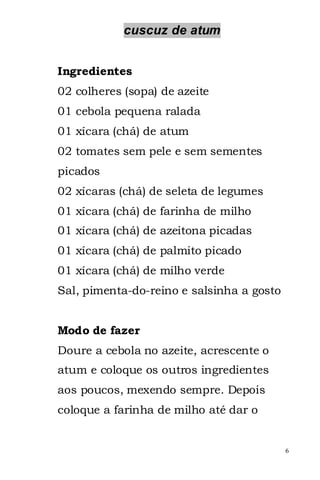 cuscuz de atum


Ingredientes
02 colheres (sopa) de azeite
01 cebola pequena ralada
01 xícara (chá) de atum
02 tomates sem pele e sem sementes
picados
02 xícaras (chá) de seleta de legumes
01 xícara (chá) de farinha de milho
01 xícara (chá) de azeitona picadas
01 xícara (chá) de palmito picado
01 xícara (chá) de milho verde
Sal, pimenta-do-reino e salsinha a gosto


Modo de fazer
Doure a cebola no azeite, acrescente o
atum e coloque os outros ingredientes
aos poucos, mexendo sempre. Depois
coloque a farinha de milho até dar o


                                           6
 