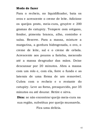Modo de fazer
Para o recheio, no liquidificador, bata os
ovos e acrescente o creme de leite. Adicione
os queijos prato, meia-cura, gruyère e 200
gramas do catupiry. Tempere com orégano,
fondor, pimenta branca, alho, cominho e
salsa. Reserve. Para a massa, misture a
margarina, a gordura hidrogenada, o ovo, o
creme de leite, sal e o creme de cebola.
Acrescente aos poucos a farinha, mexendo
até a massa desgrudar das mãos. Deixe
descansar por 20 minutos. Abra a massa
com um rolo e, com ela, forre o fundo e as
laterais de uma fôrma de aro removível.
Cubra com o recheio e        o restante   do
catupiry. Leve ao forno, preaquecido, por 35
minutos ou até dourar. Retire e sirva.
Dica: se não encontrar queijo meia-cura na
sua região, substitua por queijo mussarela.
             Fica uma delícia.




                                             62
 