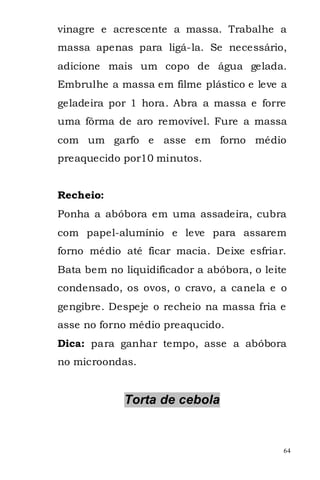 vinagre e acrescente a massa. Trabalhe a
massa apenas para ligá-la. Se necessário,
adicione mais um copo de água gelada.
Embrulhe a massa em filme plástico e leve a
geladeira por 1 hora. Abra a massa e forre
uma fôrma de aro removível. Fure a massa
com um garfo e asse em forno médio
preaquecido por10 minutos.


Recheio:
Ponha a abóbora em uma assadeira, cubra
com papel-alumínio e leve para assarem
forno médio até ficar macia. Deixe esfriar.
Bata bem no liquidificador a abóbora, o leite
condensado, os ovos, o cravo, a canela e o
gengibre. Despeje o recheio na massa fria e
asse no forno médio preaqucido.
Dica: para ganhar tempo, asse a abóbora
no microondas.


             Torta de cebola


                                            64
 