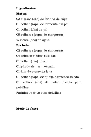 Ingredientes
Massa:
02 xícaras (chá) de farinha de trigo
01 colher (sopa) de fermento em pó
01 colher (chá) de sal
05 colheres (sopa) de margarina
¾ xícara (chá) de água
Recheio:
02 colheres (sopa) de margarina
04 cebolas médias fatiadas
01 colher (chá) de sal
01 pitada de noz moscada
01 lata de creme de leite
01 colher (sopa) de queijo parmesão ralado
01   colher   (chá)   de   salsa   picada   para
polvilhar
Farinha de trigo para polvilhar




Modo de fazer




                                               65
 