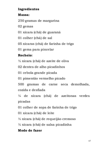 Ingredientes
Massa:
250 gramas de margarina
02 gemas
01 xícara (chá) de guaraná
01 colher (chá) de sal
05 xícaras (chá) de farinha de trigo
01 gema para pincelar
Recheio:
½ xícara (chá) de azeite de oliva
02 dentes de alho picadinhos
01 cebola grande picada
01 pimentão vermelho picado
500 gramas de       carne    seca demolhada,
cozida e desfiada
¼ de      xícara (chá) de    azeitonas verdes
picadas
01 colher de sopa de farinha de trigo
01 xícara (chá) de leite
½ xícara (chá) de requeijão cremoso
½ xícara (chá) de salsa picadinha
Modo de fazer


                                            67
 