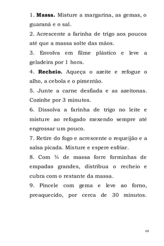 1. Massa. Misture a margarina, as gemas, o
guaraná e o sal.
2. Acrescente a farinha de trigo aos poucos
até que a massa solte das mãos.
3. Envolva em filme       plástico e      leve   a
geladeira por 1 hora.
4. Recheio. Aqueça o azeite e refogue o
alho, a cebola e o pimentão.
5. Junte a carne desfiada e as azeitonas.
Cozinhe por 3 minutos.
6. Dissolva a farinha de trigo no leite e
misture ao refogado mexendo sempre até
engrossar um pouco.
7. Retire do fogo e acrescente o requeijão e a
salsa picada. Misture e espere esfriar.
8. Com ¾ de massa forre forminhas de
empadas grandes, distribua o recheio e
cubra com o restante da massa.
9. Pincele   com gema e        leve   ao forno,
preaquecido, por cerca de        30 minutos.




                                                 68
 