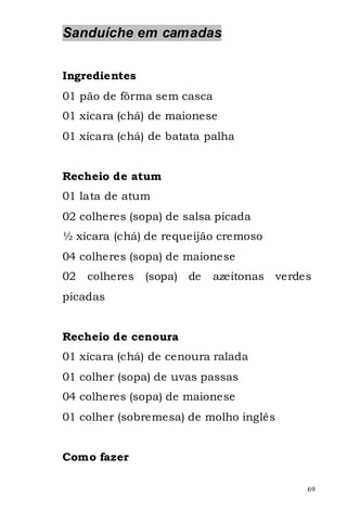 Sanduíche em camadas


Ingredientes
01 pão de fôrma sem casca
01 xícara (chá) de maionese
01 xícara (chá) de batata palha


Recheio de atum
01 lata de atum
02 colheres (sopa) de salsa picada
½ xícara (chá) de requeijão cremoso
04 colheres (sopa) de maionese
02   colheres   (sopa) de   azeitonas   verdes
picadas


Recheio de cenoura
01 xícara (chá) de cenoura ralada
01 colher (sopa) de uvas passas
04 colheres (sopa) de maionese
01 colher (sobremesa) de molho inglês


Como fazer

                                             69
 