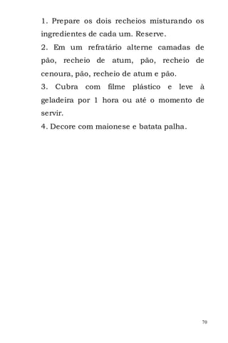 1. Prepare os dois recheios misturando os
ingredientes de cada um. Reserve.
2. Em um refratário alterne camadas de
pão, recheio de    atum, pão, recheio de
cenoura, pão, recheio de atum e pão.
3. Cubra   com    filme   plástico   e   leve   à
geladeira por 1 hora ou até o momento de
servir.
4. Decore com maionese e batata palha.




                                                70
 