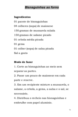 Bisnaguinhas ao forno


Ingredientes
01 pacote de bisnaguinhas
04 colheres (sopa) de maionese
150 gramas de mussarela ralada
150 gramas de salame picado
01 cebola média picada
01 gema
01 colher (sopa) de salsa picada
Sal a gosto


Modo de fazer
1. Corte as bisnaguinhas ao meio sem
separar as partes.
2. Passe um pouco de maionese em cada
parte e reserve.
3. Em um recipiente misture a mussarela, o
salame, a cebola, a gema, a salsa e o sal, se
necessário.
4. Distribua o recheio nas bisnaguinhas e
embrulhe com papel alumínio.

                                                71
 