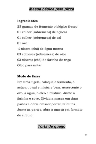 Massa básica para pizza


Ingredientes
25 gramas de fermento biológico fresco
01 colher (sobremesa) de açúcar
01 colher (sobremesa) de sal
01 ovo
½ xícara (chá) de água morna
03 colheres (sobremesa) de óleo
03 xícaras (chá) de farinha de trigo
Óleo para untar


Modo de fazer
Em uma tigela, coloque o fermento, o
açúcar, o sal e misture bem. Acrescente o
ovo, a água, o óleo e misture. Junte a
farinha e sove. Divida a massa em duas
partes e deixe crescer por 20 minutos.
Junte as partes, abra a massa em formato
de circulo


               Torta de queijo

                                            73
 