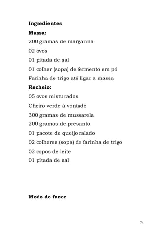 Ingredientes
Massa:
200 gramas de margarina
02 ovos
01 pitada de sal
01 colher (sopa) de fermento em pó
Farinha de trigo até ligar a massa
Recheio:
05 ovos misturados
Cheiro verde à vontade
300 gramas de mussarela
200 gramas de presunto
01 pacote de queijo ralado
02 colheres (sopa) de farinha de trigo
02 copos de leite
01 pitada de sal




Modo de fazer



                                         74
 