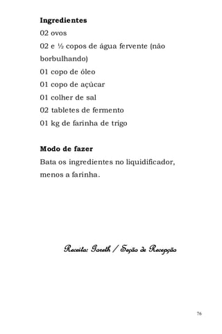 Ingredientes
02 ovos
02 e ½ copos de água fervente (não
borbulhando)
01 copo de óleo
01 copo de açúcar
01 colher de sal
02 tabletes de fermento
01 kg de farinha de trigo


Modo de fazer
Bata os ingredientes no liquidificador,
menos a farinha.




      Receita: Goreth / Seção de Recepção




                                            76
 